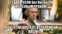 Сударь, если бы вы были Железным Троном, Я бы отказался от всех прав на вас