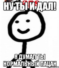 Ну ты и дал! Я думал ты нормальный пацан