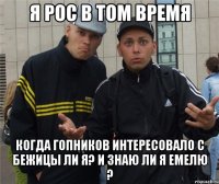 Я рос в том время Когда гопников интересовало с бежицы ли я? И знаю ли я емелю ?