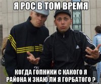 Я рос в том время Когда гопники с какого я района и знаю ли я горбатого ?