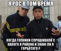 Я рос в том время Когда гопники спрашивали с какого я района и знаю ли я горбатого ?