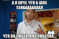 А я хочу, что б шох узнаааааааал что он ужбек, а не ужбечка...