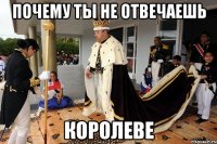 Почему ты не отвечаешь КОРОЛЕВЕ