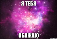 Я тебя обажаю