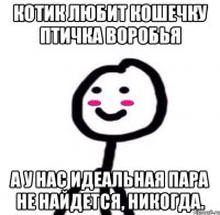 Котик любит кошечку Птичка воробья А у нас идеальная пара не найдется, никогда.