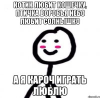 КОТИК ЛЮБИТ КОШЕЧКУ, ПТИЧКА ВОРОБЬЯ НЕБО ЛЮБИТ СОЛНЫШКО А я кароч играть люблю