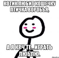 Котик любит кошечку птичка воробья, А я крч те...играть люблю.