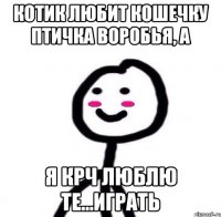 Котик любит кошечку птичка воробья, а Я крч люблю те...играть