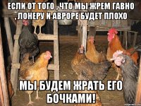 Если от того , что мы жрем гавно , Лонеру и Авроре будет плохо Мы будем жрать его бочками!