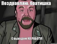 С выходом НА РАБОТУ! Поздравляю, братишка