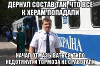 дернул состав так, что все к херам попадали начал отмазываться, типо недотянул и тормоза не сработали