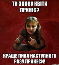 Ти знову квіти приніс? Краще пива наступного разу принеси!