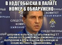 В ходе обыска в палате номер 6 обнаружено шапочки из фольги,пустые бутылки из под коньяка со следами помады,клизменное оборудование и другие вещдоки,указывающие на особую жестокость диванной войны