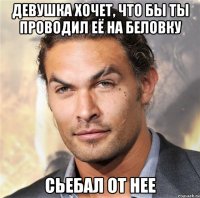 Девушка хочет, что бы ты проводил её на беловку сьебал от нее