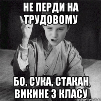 Не перди на трудовому бо, сука, стакан викине з класу