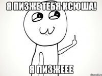 Я пизже тебя Ксюша! Я пизжеее