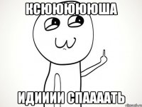 Ксюююююша Идииии спаааать