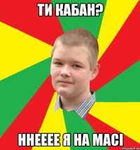 ти кабан? ннееее я на масі