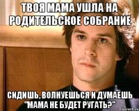 Твоя мама ушла на родительское собрание Сидишь, волнуешься и думаешь "Мама не будет ругать?"