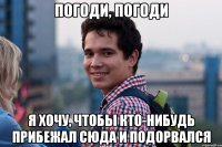 Погоди, погоди я хочу, чтобы кто-нибудь прибежал сюда и подорвался