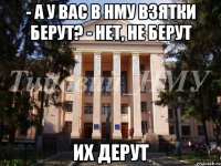 - а у вас в НМУ взятки берут? - нет, не берут Их дерут