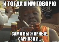 И тогда я им говорю Сами вы жирные, Саркози я...
