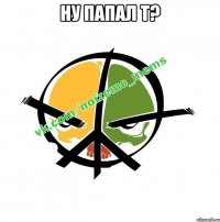 Ну папал т? 