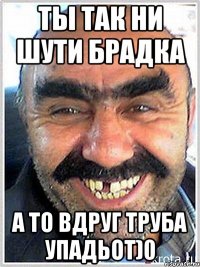ТЫ ТАК НИ ШУТИ БРАДКА А ТО ВДРУГ ТРУБА УПАДЬОТ)0