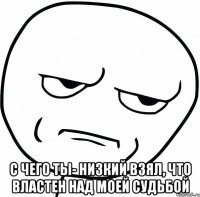  с чего ты- низкий взял, что властен над моей судьбой