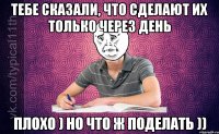 тебе сказали, что сделают их только через день плохо ) но что ж поделать ))