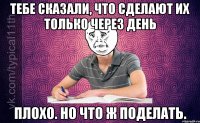 тебе сказали, что сделают их только через день плохо. но что ж поделать.