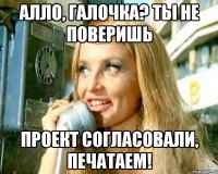 Алло, Галочка? Ты не поверишь проект согласовали, печатаем!