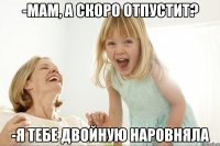 -мам, а скоро отпустит? -я тебе двойную наровняла