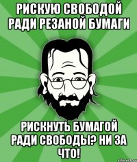 Рискую свободой ради резаной бумаги Рискнуть бумагой ради свободы? Ни за что!