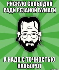Рискую свободой ради резаной бумаги а надо с точностью наоборот