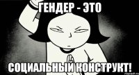Гендер - это социальный конструкт!