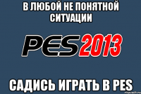 В любой не понятной ситуации Садись играть в PES