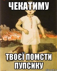 ЧЕКАТИМУ ТВОЄЇ ПОМСТИ ПУПСИКУ