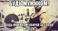 БУДЬ МУЖИКОМ! БУДЬ МУЖИКОМ! УБИРАЙ ЗА СОБОЙ ЖЕЛЕЗО