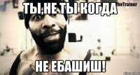 ты,не ты когда не ебашиш!