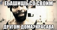 ебашишь со своим другом дома?красава