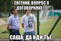 - Евгений, вопрос о договорняке... - Саша, да иди ты...