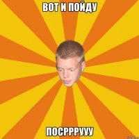 Вот и пойду ПОСРРРУУУ