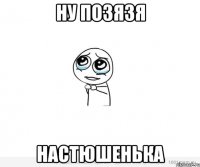 Ну позязя Настюшенька