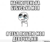 Настюшенька бубуська моя я тебя люблю моя девочка,ня)