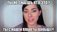ты не знаешь кто это? ты с нашей планеты вообще?!