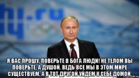  Я вас прошу, поверьте в Бога люди! Не телом вы поверьте, а душой. Ведь все мы в этом мире существуем, А в тот другой уйдем к себе домой.