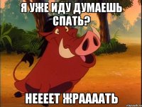 Я уже иду думаешь спать? неееет Жраааать