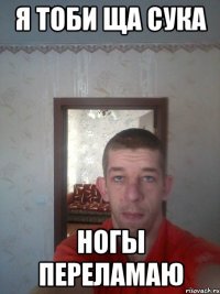 я тоби ща сука ногы переламаю