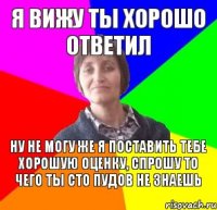 Я вижу ты хорошо ответил Ну не могу же я поставить тебе хорошую оценку, спрошу то чего ты сто пудов не знаешь